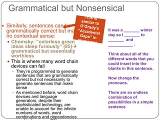 Grammatical but NonsensicalThis is similar to O’Grady’s “Accidental Gaps” in phonemes Similarly, sentences can be grammatically correct but make no contextual sense:Chomsky: “colorless green ideas sleep furiously” (85) grammatical but essentially worthlessThis is where many word chain devices can failThey’re programmed to generate sentences that are grammatically correct but not necessarily to generate sentences that make sense As mentioned before, word chain devices and language generators, despite their sophisticated technology, are unable to account for the infinite numbers of words, word combinations and dependencies used in language (85)It was a _______ winter day so I _______ to  _______  and  ___________ .Think about all of the different words that you could insert into the blanks in this sentence.Now change the pronouns.There are an endless combination of possibilities in a simple sentence