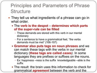 Principles and Parameters of Phrase StructureThey tell us what ingredients of a phrase can go in what order.The verb is the despot – determines which parts of the super-rule can be filledThese demands are stored with this verb in our mental dictionaryFor a sentence to have a grammatical feel, “the verbs demands must be met” (106-107)Grammar also puts tags on noun phrases and we can match these tags with the verbs in our mental dictionary (these tags are called cases). In some languages they are prefixes or suffixes on the nouns.Ex: happiness –ness is the suffix  knowledgeable –able is the suffixThe result: the brain uses this information to check for grammatical agreement between the verb and the rest of the sentence/phrase