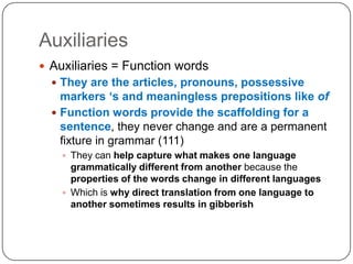 AuxiliariesAuxiliaries = Function wordsThey are the articles, pronouns, possessive markers ‘s and meaningless prepositions like ofFunction words provide the scaffolding for a sentence, they never change and are a permanent fixture in grammar (111)They can help capture what makes one language grammatically different from another because the properties of the words change in different languagesWhich is why direct translation from one language to another sometimes results in gibberish