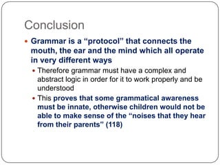 ConclusionGrammar is a “protocol” that connects the mouth, the ear and the mind which all operate in very different waysTherefore grammar must have a complex and abstract logic in order for it to work properly and be understoodThis proves that some grammatical awareness must be innate, otherwise children would not be able to make sense of the “noises that they hear from their parents” (118)