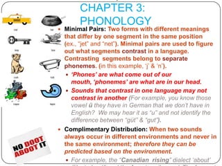 O’Grady et al. CHAPTER 3: PHONOLOGYMinimal Pairs: Two forms with different meanings  that differ by one segment in the same position (ex., “jet” and “net”). Minimal pairs are used to figure out what segments contrast in a language.  Contrasting  segments belong to separate phonemes. (in this example, ‘j’ & ‘n’). ‘Phones’ are what come out of our mouth, ‘phonemes’ are what are in our head.Sounds that contrast in one language may not contrast in another (For example, you know those vowel ü they have in German that we don’t have in English?  We may hear it as “u” and not identify the difference between “güt” & “gut”).  Complimentary Distribution: When two sounds always occur in different environments and never in the same environment; therefore they can be predicted based on the environment.For example, the “Canadian  rising” dialect ‘about’ (like ‘a-boot’) and the American ‘house.’  The former is found before voiceless consonants, the latter is never found there.