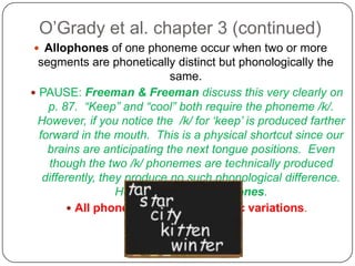 O’Grady et al. chapter 3 (continued)Allophones of one phoneme occur when two or more segments are phonetically distinct but phonologically the same.  PAUSE: Freeman & Freeman discuss this very clearly on p. 87.  “Keep” and “cool” both require the phoneme /k/.  However, if you notice the  /k/ for ‘keep’ is produced farther forward in the mouth.  This is a physical shortcut since our brains are anticipating the next tongue positions.  Even though the two /k/ phonemes are technically produced differently, they produce no such phonological difference.  Hence, they are allophones.All phonemes have allophonic variations.