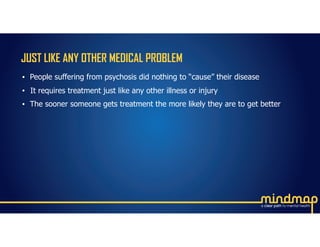 JUST LIKE ANY OTHER MEDICAL PROBLEM
• People suffering from psychosis did nothing to “cause” their disease
• It requires treatment just like any other illness or injury
• The sooner someone gets treatment the more likely they are to get better
 
