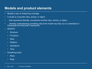 Models and product elements
•   Models a way of measuring coverage
•   A model is a heuristic idea, activity, or object
•   …that represents (literally, re-presents) another idea, activity, or object…
•   …whereby understanding something about the model may help you to understand or
    manipulate the thing that it represents.
•   SFDPOT
    •   Structure
    •   Functions
    •   Data
    •   Platform
    •   Operations
    •   Time
•   Something extra:
    •   Risks
    •   Bugs


4   May 3, 2012     © F-Secure Confidential
 