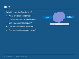 Data
• What it does the functions to?
    • What are the boundaries?
                                            input              output
        • What are the REAL boundaries?

    • Can you automate inputs?
                                                    platform
    • Can you assert the outcome?
    • Can you test the output values?




7   May 3, 2012   © F-Secure Confidential
 
