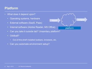Platform
• What does it depend upon?
    • Operating systems, hardware
                                                       input               output
    • External software (SaaS, Paas)
    • Internal software (Adobe Reader, MS Office)               platform
    • Can you take it outside lab? Unsanitary platform?
    • Oddball?
        • Out-of-the-shelf installed toolbars, browsers, etc.

    • Can you automate environment setup?




8   May 3, 2012   © F-Secure Confidential
 