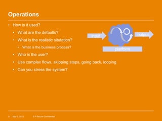 Operations
• How is it used?
    • What are the defaults?
                                              input                   output
    • What is the realistic situtation?
        • What is the business process?
                                                           platform
    • Who is the user?
    • Use complex flows, skipping steps, going back, looping
    • Can you stress the system?




9   May 3, 2012   © F-Secure Confidential
 