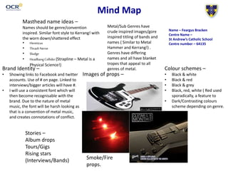 Mind Map
Masthead name ideas –
Names should be genre/convention
inspired. Similar font style to Kerrang! with
the worn down/shattered effect
• Hereticus
• ThrashNerve
• Sludge
• HeadbangCollider(Strapline – Metal is a
Physical Science!)
Colour schemes –
• Black & white
• Black & red
• Black & grey
• Black, red, white ( Red used
sporadically, a feature to
• Dark/Contrasting colours
scheme depending on genre.
Brand Identity –
• Showing links to Facebook and twitter
accounts. Use of # on page. Linked to
interviews/bigger articles will have #.
• I will use a consistent font which will
then become recognisable with the
brand. Due to the nature of metal
music, the font will be harsh looking as
that is a convention of metal music,
and creates connotations of conflict.
Images of props –
Stories –
Album drops
Tours/Gigs
Rising stars
(Interviews/Bands)
Metal/Sub Genres have
crude inspired images/gore
inspired titling of bands and
names ( Similar to Metal
Hammer and Kerrang!) .
Genres have differing
names and all have blanket
tropes that appeal to all
genres of metal.
Smoke/Fire
props.
Name – Feargus Bracken
Centre Name –
St Andrew’s Catholic School
Centre number – 64135
 