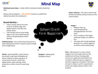 Mind Map
School/Sixth
Form Magazine
Masthead name ideas – Insider, SAS (St. Andrews School), Bonded by
God.
Names and connotations – YOU SHOULD research a suitable font
style(s) to present the masthead in.
Colour schemes – The colour scheme will
be blue and yellow mainly as these are the
school colours.
Brand Identity –
• Colour scheme will be the same
as the St. Andrew’s logo and
website which is the blue and
yellow colours
• I will include various social media
logos on the cover advertising the
school and expanding the school
identity.
Images –
• Medium close up
• Jude Munday will be
photographed for the front
cover
• He is a student so the target
audience/ reader can relate to
him.
• The props will include textbooks
because it is a school magazine
so will be school related props.
Strapline- Following the
footsteps of Jesus.
Stories- Upcoming ISM’s, sports fixtures
and results, mock exam timetables etc.
Stories relevant to what is going on at
school at the moment. School trip
opportunities, open evening, school
production, canteen menu for upcoming
week.
Price – 50p because it is only a school
magazine so most readers who are the
students do not have the disposable
income of a stable job and therefore are
not able to afford any pricier magazine. I
want the magazine so therefore I will need
to make it cheap to suit the requirements
of the main target audience which is the
students.
Puff/Promotion– Free canteen fast track pass for a
week allowing the winner to skip the queue and get
lunch straight away.
 