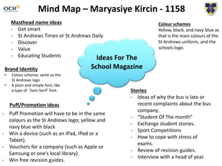 Mind Map – Maryasiye Kircin - 1158
Ideas For The
School Magazine
Masthead name ideas
- Get smart
- St Andrews Times or St Andrews Daily
- Discover
- Value
- Educating Students
Colour schemes
Yellow, black, and navy blue as
that is the main colours of the
St Andrews uniform, and the
schools logo.
Brand Identity
• Colour scheme; same as the
St Andrews logo
• A plain and simple font, like
a type of ‘Sans Serif’ font. Stories
- Ideas of why the bus is late or
recent complaints about the bus
company.
- “Student Of The month”
- Exchange student stories.
- Sport Competitions
- How to cope with stress of
exams.
- Review of revision guides.
- Interview with a head of year.
Puff/Promotion ideas
- Puff Promotion will have to be in the same
colours as the St Andrews logo; yellow and
navy blue with black
- Win a device (such as an IPad, IPod or a
Tablet).
- Vouchers for a company (such as Apple or
Samsung or one’s local library).
- Win free revision guides.
 