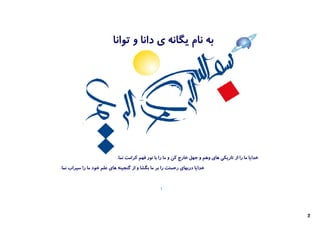 ‫ﺑﻪ ﻧﺎم ﯾﮕﺎﻧﻪ ي داﻧﺎ و ﺗﻮاﻧﺎ‬




                            ‫ﺧﺪاﯾﺎ ﻣﺎ را از ﺗﺎرﯾﮑﯽ ﻫﺎي وﻫﻢ و ﺟﻬﻞ ﺧﺎرج ﮐﻦ و ﻣﺎ را ﺑﺎ ﻧﻮر ﻓﻬﻢ ﮐﺮاﻣﺖ ﻧﻤﺎ.‬
‫ﺧﺪاﯾﺎ درﺑﻬﺎي رﺣﻤﺘﺖ را ﺑﺮ ﻣﺎ ﺑﮕﺸﺎ و از ﮔﻨﺠﯿﻨﻪ ﻫﺎي ﻋﻠﻢ ﺧﻮد ﻣﺎ را ﺳﯿﺮاب ﻧﻤﺎ.‬


                                                  ‫1‬




                                                                                                        ‫2‬
 