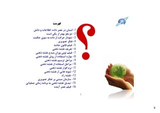 ‫ﻓﻬﺮﺳﺖ‬

      ‫1- اﻧﺴﺎن در ﻋﺼﺮ داده، اﻃﻼﻋﺎت و داﻧﺶ‬
                  ‫2- دو ﻣﻐﺰ ﺑﻬﺘﺮ از ﯾﮑﯽ اﺳﺖ‬
      ‫3- ﻧﻤﻮدار ﺣﺮﮐﺖ از داده ﺑﻪ ﺳﻮي ﺣﮑﻤﺖ‬
                             ‫4-ﺗﻔﮑﺮ ﺗﺼﻮﯾﺮي‬
                         ‫5- ﻓﯿﻠﻢ ﻗﺎﻧﻮن ﺟﺎذﺑﻪ‬
                        ‫6- ﺗﻌﺮﯾﻒ ﻧﻘﺸﻪ ذﻫﻨﯽ‬
        ‫7- ﻓﯿﻠﻢ ﺗﻮﻧﯽ ﺑﻮزان ﻣﺒﺪع ﻧﻘﺸﻪ ذﻫﻨﯽ‬
        ‫8- ﻣﻮارد اﺳﺘﻔﺎده از روش ﻧﻘﺸﻪ ذﻫﻨﯽ‬
                ‫9- ﻣﺮاﺣﻞ ﺗﺮﺳﯿﻢ ﻧﻘﺸﻪ ذﻫﻨﯽ‬
            ‫01- ﻣﺮاﺣﻞ اﺳﺘﻔﺎده از ﻧﻘﺸﻪ ذﻫﻨﯽ‬
                      ‫11- ﻧﺮم اﻓﺰار ﻧﻘﺸﻪ ذﻫﻨﯽ‬
                ‫21- ﻧﻤﻮﻧﻪ ﻫﺎﯾﯽ از ﻧﻘﺸﻪ ذﻫﻨﯽ‬
                                ‫31- ﻧﻘﺸﻪ راه‬
          ‫41- ﺳﺎزﻣﺎن ﻣﺒﺘﻨﯽ ﺑﺮ ﺗﻔﮑﺮ ﺗﺼﻮﯾﺮي‬
‫51- ﺗﺒﺪﯾﻞ ﻧﻘﺸﻪ ذﻫﻨﯽ ﺑﻪ ﺑﺮﻧﺎﻣﻪ زﻣﺎﻧﯽ ﻋﻤﻠﯿﺎﺗﯽ‬
                         ‫61- ﻓﯿﻠﻢ ﻋﺼﺮ آﯾﻨﺪه‬

                                                ‫2‬




                                                    ‫3‬
 