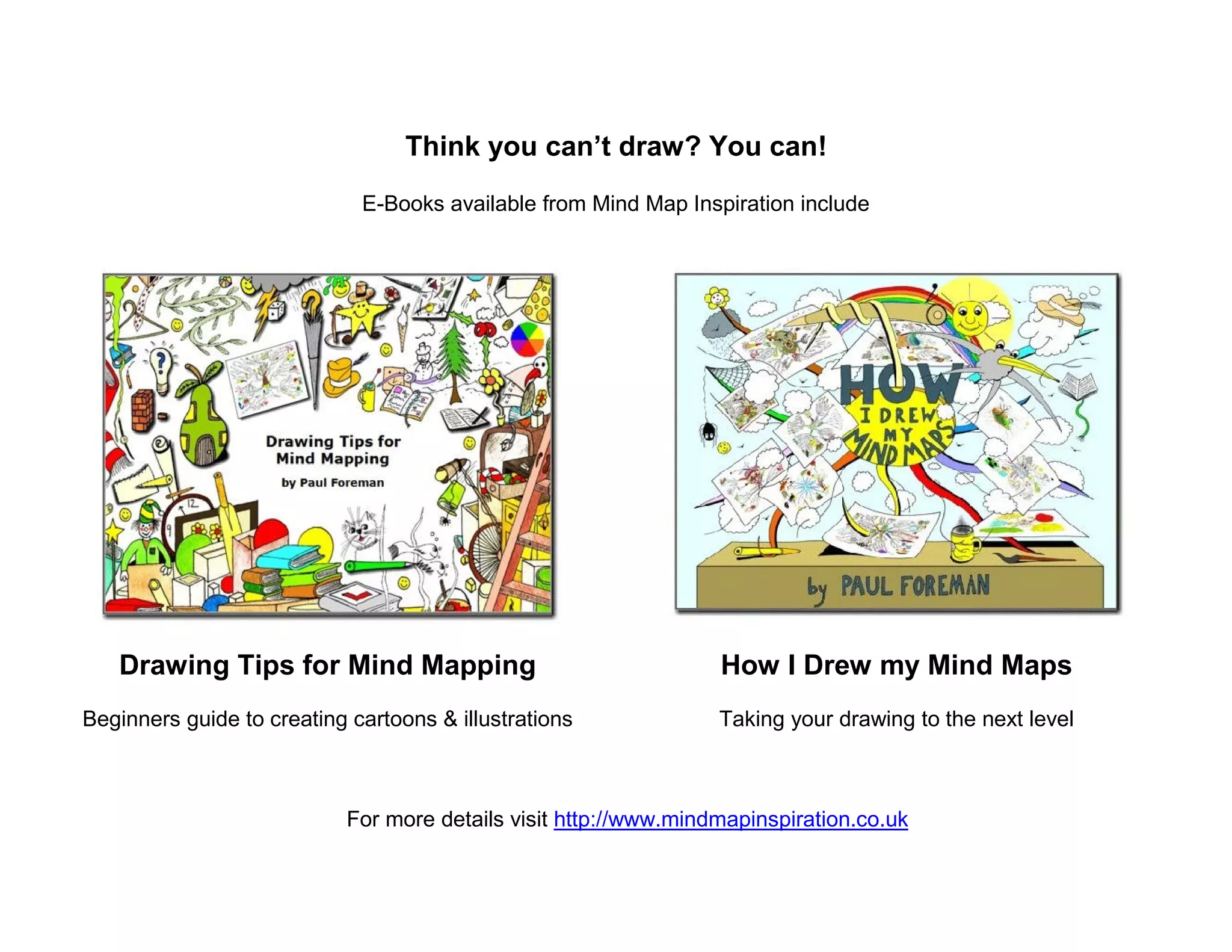 Think you can’t draw? You can!
                             E-Books available from Mind Map Inspiration include




   Drawing Tips for Mind Mapping                                  How I Drew my Mind Maps
Beginners guide to creating cartoons & illustrations              Taking your drawing to the next level



                            For more details visit http://www.mindmapinspiration.co.uk
 