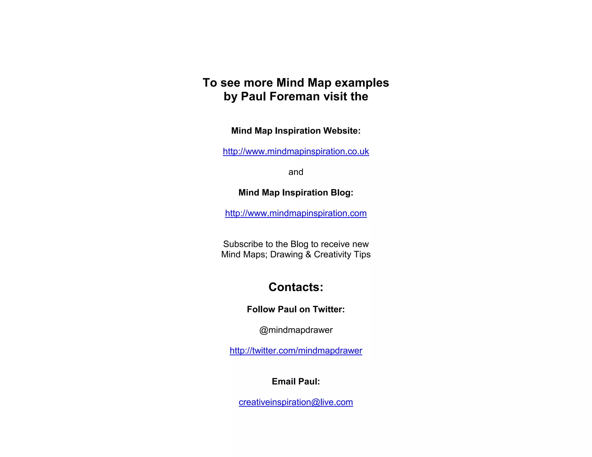 To see more Mind Map examples
   by Paul Foreman visit the

    Mind Map Inspiration Website:

   http://www.mindmapinspiration.co.uk

                  and

      Mind Map Inspiration Blog:

   http://www.mindmapinspiration.com


  Subscribe to the Blog to receive new
  Mind Maps; Drawing & Creativity Tips


             Contacts:
        Follow Paul on Twitter:

           @mindmapdrawer

    http://twitter.com/mindmapdrawer


              Email Paul:

      creativeinspiration@live.com
 