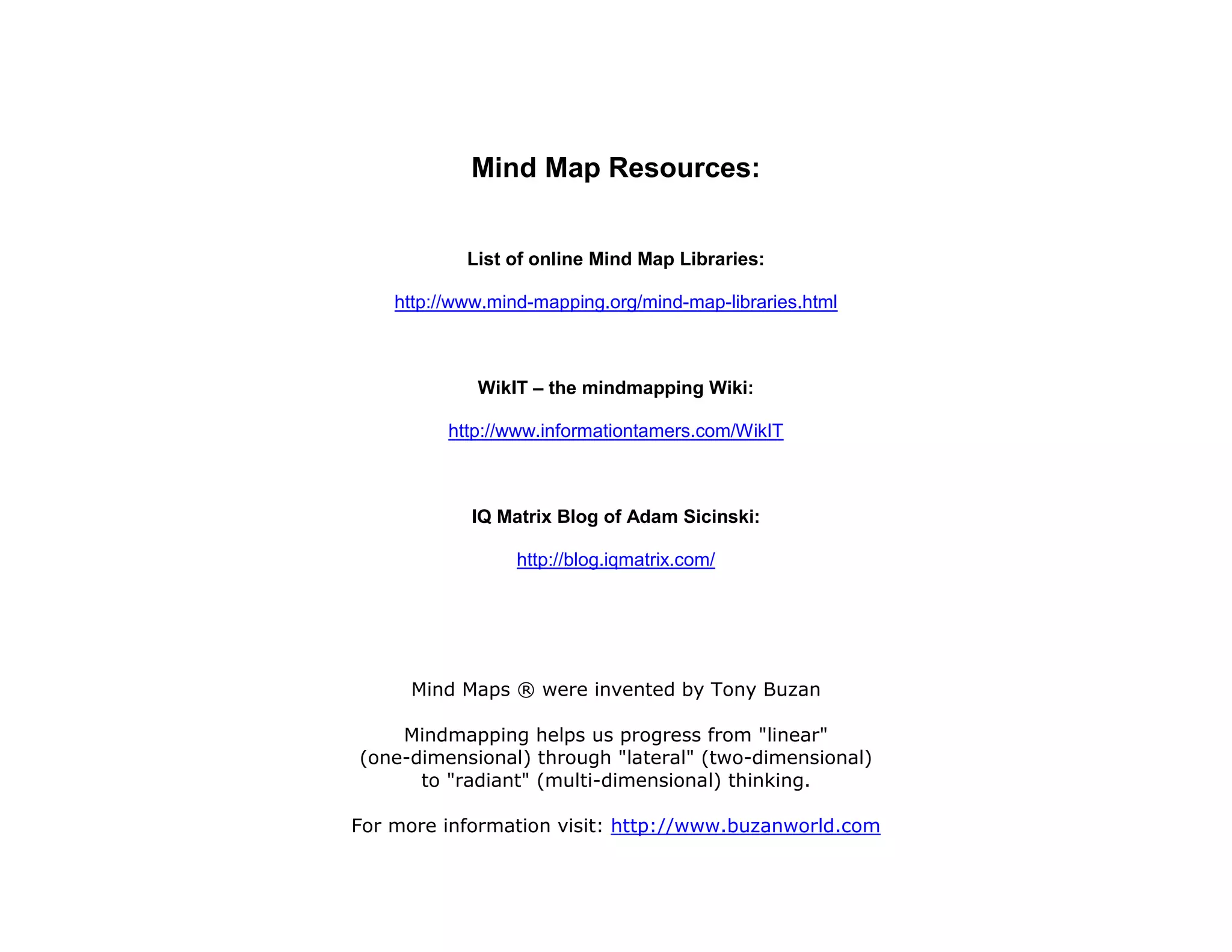 Mind Map Resources:


            List of online Mind Map Libraries:

    http://www.mind-mapping.org/mind-map-libraries.html



             WikIT – the mindmapping Wiki:

          http://www.informationtamers.com/WikIT



            IQ Matrix Blog of Adam Sicinski:

                  http://blog.iqmatrix.com/




      Mind Maps ® were invented by Tony Buzan

    Mindmapping helps us progress from "linear"
(one-dimensional) through "lateral" (two-dimensional)
      to "radiant" (multi-dimensional) thinking.

For more information visit: http://www.buzanworld.com
 