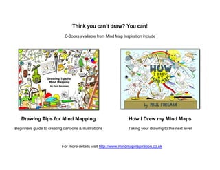 Think you can’t draw? You can!
                             E-Books available from Mind Map Inspiration include




   Drawing Tips for Mind Mapping                                  How I Drew my Mind Maps
Beginners guide to creating cartoons & illustrations              Taking your drawing to the next level



                            For more details visit http://www.mindmapinspiration.co.uk
 