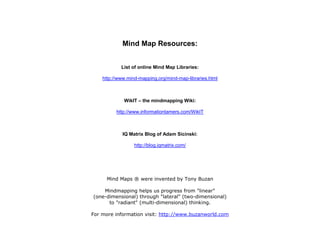 Mind Map Resources:


            List of online Mind Map Libraries:

    http://www.mind-mapping.org/mind-map-libraries.html



             WikIT – the mindmapping Wiki:

          http://www.informationtamers.com/WikIT



            IQ Matrix Blog of Adam Sicinski:

                  http://blog.iqmatrix.com/




      Mind Maps ® were invented by Tony Buzan

    Mindmapping helps us progress from "linear"
(one-dimensional) through "lateral" (two-dimensional)
      to "radiant" (multi-dimensional) thinking.

For more information visit: http://www.buzanworld.com
 