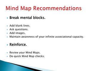    Break mental blocks.

   Add blank lines.
   Ask questions.
   Add images.
   Maintain awareness of your infinite associational capacity.


   Reinforce.

   Review your Mind Maps.
   Do quick Mind Map checks.
 