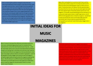 Aftercompletingthe audience categoriestaskwithinthe
PlanningandResearchIhave nowgot a clearideaof what I want
my targetaudience tobe.I wantto target teens/youngadults.
Alsoas mygenre for mymusicmagazine ishiphop/rapI will
onlybe targetingcertaingroupswithinthe teens/youngadults.
Thisis because mygenre hasa more targetedapproachinthe
fact that the musicpeople mightlistentointhisgenre wouldn’t
be somethingyouwouldperhapssee come upina popcharts
sectionina more mainstreammusicmagazine.Therefore from
thisI can see my targetaudience fall underthe individualists
categorise.AlsothatIfeel thismusicmagazine will targetmainly
the middle/middle-upperclass.
Againafterlookingbackat my previoustaskIhave usedmy
questionnaire andthe analysisforittohelpme withmyfirst
ideasforwhat kindof photographyIhope to lookat and use
whenI finalisethe shotsIam taking.Fromthe questionnaire I
foundoutthat the mid shot,close upand wide angle shotwere
the most populartypesof shotthat people wanttosee inmy
magazine.PersonallyIwould defiantly goforthe midshotas it is
a easyand simple waytoshoota model togetacross a lot of
differentdemographicsthatisrelatedtomygenre.I wouldhave
to playaroundwiththe close up and wide angle shotand
personally Idon’tthinkaclose up wouldshowoff the
demographicsasmuchand I want thatto playa biggerrole in
my magazine
Whenit comesto havingall the differentconventionswithinthe
frontcover anddouble page spreadIwant to include all of the
importantonessuchas the mast headand coverlinesetc.…sofor
the mast headI want touse a verysan serif style of fonttorelate to
the genre as hiphop/rapis notshownas formal and I don’twantto
give thatkindof effecttomymagazine as that wouldattracta more
upperclasstarget audience whichisnot whatI’mgoingfor. I want to
demographicstoplaya biggerrole (mainly onthe frontpage) in
tellingthe targetaudience exactlywhatthismagazineisgoingtobe
about.I like thisideaasit isa differentwayof expressingwhat
informationyouneedtogetacrossto the audience tomake them
wantto read the magazine,butpersonallyIthinkitisa more
modernwayof doingso.
As forthe contentsof thismusicmagazine Ialsousedmy
questionnaire resultstotell me the kindsof articelsthatpeople
wouldpersonallylikebetter.The mostpopularresponse wasa
news/gossibarticle.SoIhave chosentogo for that as thenI
have clearlyusedmyotherresearchandplanningtasksto help
me come upeithmy initial ideas.If Iwantedtotake it any
furtherI wouldwanttostay away fromthe more mainstream
stylesof articelsincludingthingslike topchartsandthingslike
that as that wouldnotreach outto my targetaudience and
make themwantto readr my musicmagazine.
 