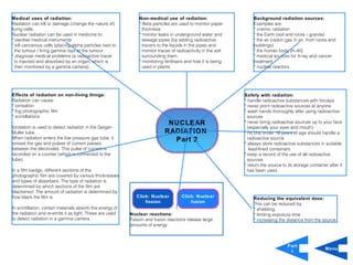 Medical uses of radiation:                                     Non-medical use of radiation:                        Background radiation sources:
Radiation can kill or damage (change the nature of)            * Beta particles are used to monitor paper           Examples are:
living cells.                                                    thickness                                          * cosmic radiation
Nuclear radiation can be used in medicine to:                  * monitor leaks in underground water and             * the Earth (soil and rocks - granite)
* sterilise medical instruments                                  sewage pipes (by adding radioactive                * the air (radon gas in air, from rocks and
* kill cancerous cells (placing alpha particles next to          tracers to the liquids in the pipes and            buildings)
  the tumour / firing gamma rays at the tumour                   monitor traces of radioactivity in the soil        * the human body (K-40)
* diagnose medical problems (a radioactive tracer                surrounding them.                                  * medical sources for X-ray and cancer
  is injected and absorbed by an organ, which is               * monitoring fertilisers and how it is being         treatment
  then monitored by a gamma camera)                              used in plants.                                    * nuclear reactors




Effects of radiation on non-living things:                                                                     Safety with radiation:
Radiation can cause:                                                                                           * handle radioactive substances with forceps
* ionisation                                                                                                   * never point radioactive sources at anyone
* fog photographic film                                                                                        * wash hands thoroughly after using radioactive
* scintillations.                                                                                                sources
                                                                             NUCLEAR                           * never bring radioactive sources up to your face
Ionisation is used to detect radiation in the Geiger-                                                            (especially your eyes and mouth)
Muller tube.                                                                RADIATION                          * no one under 16 years of age should handle a
When radiation enters the low pressure gas tube, it                           Part 2                             radioactive source
ionises the gas and pulses of current passes                                                                   * always store radioactive substances in suitable
between the electrodes. This pulse of current is                                                                  lead-lined containers
recorded on a counter (which is connected to the                                                               * keep a record of the use of all radioactive
tube).                                                                                                           sources
                                                                                                               * return the source to its storage container after it
In a film badge, different sections of the                                                                       has been used.
photographic film are covered by various thicknesses
and types of absorbers. The type of radiation is
determined by which sections of the film are
blackened. The amount of radiation is determined by
how black the film is.                                        Click: Nuclear         Click: Nuclear                 Reducing the equivalent dose:
                                                                  fission                fusion                     This can be reduced by:
In scintillation, certain materials absorb the energy of                                                            * shielding
the radiation and re-emits it as light. These are used     Nuclear reactions:                                       * limiting exposure time
to detect radiation in a gamma camera.                     Fission and fusion reactions release large               * increasing the distance from the source.
                                                           amounts of energy.



                                                                                                                                      Part
                                                                                                                                                          Menu
                                                                                                                                       1
 