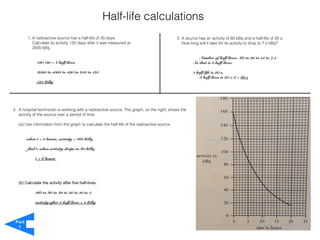 Half-life calculations
        1. A radioactive source has a half-life of 30 days.                                   2. A source has an activity of 60 kBq and a half-life of 20 s.
           Calculate its activity 120 days after it was measured at                              How long will it take for its activity to drop to 7.5 kBq?
           2000 kBq.

                                                                                                          Number of half-lives: 60 to 30 to 15 to 7.5
              120 /30 = 4 half-lives                                                                   So that is 3 half-lives.

              2000 to 1000 to 500 to 250 to 125                                                        1 half-life is 20 s,
                                                                                                           3 half-lives is 20 x 3 = 60 s
              125 kBq




3. A hospital technician is working with a radioactive source. The graph, on the right, shows the
   activity of the source over a period of time.

   (a) Use information from the graph to calculate the half-life of the radioactive source.


        when t = 0 hours, activity = 160 kBq

        find t, when activity drops to 80 kBq

             t = 6 hours




   (b) Calculate the activity after five half-lives.

             160 to 80 to 40 to 20 to 10 to 5

             activity after 5 half-lives = 5 kBq



 Part
  1
 