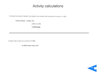 Activity calculations

 1. Calculate the number of decays in the sample in two minutes, when the activity of a source is 1.2 kBq.


             number of decays = activity x time

                                          = 1200 x (2 x 60)

                                          = 144000 decays




2. Explain what is meant by an activity of 10 MBq.


                         10 million decays every second




                                                                                                             Part
                                                                                                              1
 