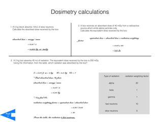Dosimetry calculations

                                                                                 2. A box receives an absorbed dose of 40 mGy from a radioactive
       1. A 5 kg block absorbs 10mJ of slow neutrons.
                                                                                    source which emits alpha particles only.
          Calculate the absorbed dose received by the box.
                                                                                    Calculate the equivalent dose received by the box.


                                                                                              equivalent dose = absorbed dose x radiation weighting
         absorbed dose = energy / mass
                                                                                 factor
                         = 0.01 / 5
                                                                                                                      = 0.04 x 20
                         = 0.002 Gy or 2mGy
                                                                                                                      = 0.8 Sv



       3. A 2 kg box absorbs 40 mJ of radiation. The equivalent dose received by the box is 200 mGy.
          Using the information, from the table, which radiation was absorbed by the box?



                               E = 0.04 J m = 2 kg      H = 0.2 Gy Wr = ?
                                                                                                             Type of radiation      radiation weighting factor
                               * Find absorbed dose, D, first.

                               absorbed dose = energy / mass                                                      alpha                        20

                                                  = 0.04 / 2
                                                                                                                   beta                         1
                                                  = 0.02 Gy

                               * Now find Wr.                                                                    gamma                          1

                               radiation weighting factor = equivalent dose / absorbed dose
                                                                                                               fast neutrons                   10
                                                                         = 0.20 / 0.02
                                                                                                              slow neutrons                     3
                                                                         = 10
Part
 1
                               From the table, the radiation is fast neutrons.
 