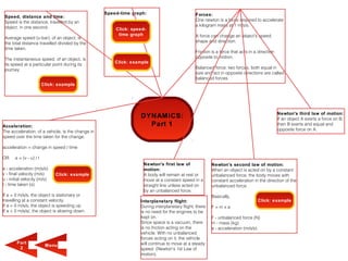Speed-time graph:                          Forces:
 Speed, distance and time:
 Speed is the distance, travelled by an                                                       One newton is a force required to accelerate
 object, in one second.                                                                       a kilogram mass at 1 m/s/s.
                                                       Click: speed-
                                                        time graph                            A force can change an object's speed,
 Average speed (v-bar), of an object, is
 the total distance travelled divided by the                                                  shape and direction.
 time taken.
                                                                                              Friction is a force that acts in a direction
 The instantaneous speed, of an object, is                                                    opposite to motion.
                                                       Click: example
 its speed at a particular point during its
 journey.                                                                                     Balanced force: two forces, both equal in
                                                                                              size and act in opposite directions are called
                                                                                              balanced forces.
                         Click: example




                                                                                                                                             Newton's third law of motion:
                                                                 DYNAMICS:                                                                   If an object A exerts a force on B,
Acceleration:                                                      Part 1                                                                    then B exerts and equal and
The acceleration, of a vehicle, is the change in                                                                                             opposite force on A.
speed over the time taken for the change.

acceleration = change in speed / time

OR     a = (v - u) / t
                                                                   Newton's first law of               Newton's second law of motion:
a - acceleration (m/s/s)                                           motion:                             When an object is acted on by a constant
v - final velocity (m/s)       Click: example                      A body will remain at rest or       unbalanced force, the body moves with
u - initial velocity (m/s)                                         move at a constant speed in a       constant acceleration in the direction of the
t - time taken (s)                                                 straight line unless acted on       unbalanced force.
                                                                   by an unbalanced force.
If a = 0 m/s/s, the object is stationary or                                                            Basically,
travelling at a constant velocity.                               Interplanetary flight:                                         Click: example
If a > 0 m/s/s, the object is speeding up                        During interplanetary flight, there   F=mxa
If a < 0 m/s/s/, the object is slowing down.                     is no need for the engines to be
                                                                 kept on.                              F - unbalanced force (N)
                                                                 Since space is a vacuum, there        m - mass (kg)
                                                                 is no friction acting on the          a - acceleration (m/s/s).
                                                                 vehicle. With no unbalanced
                                                                 forces acting on it, the vehicle
        Part
                          M enu                                  will continue to move at a steady
         2                                                       speed. (Newton's 1st Law of
                                                                 motion).
 