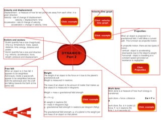 Velocity and displacement:
Displacement - a measure of how far two points are away from each other, in a                       Velocity-time graph:
given direction.
Velocity - rate of change of displacement:
              velocity = displacement / time                                                            Click: velocity-
Acceleration - rate of change of velocity:                  Click: example
                                                                                                          time graph
        acceleration = change in velocity / time


                                                                                                                                                   Projectiles:

                                                                                                        Click: example             When an object is projected in a
                                                                                                                                   gravitational field, it will follow a curved
Scalars and vectors:                                                                                                               path. This is known as projectile motion.
* Scalar quantity has a size (magnitude)
  only e.g. temperature, mass, speed,                                                                                              In projectile motion, there are two types of
  distance, time, energy, distance and                                                                                             motion:
  power.                                                                                                                           * vertical - object is accelerating
* Vector quantity has a size and direction                                                                                           downwards due to the object's weight
  e.g. velocity, acceleration, force,                            DYNAMICS:
                                                                                                                                   * horizontal - object is travelling at a
  weight, pressure and displacement.                               Part 2                                                            constant speed (provided air
                                                                                                                                     resistance is negligible)


                                                                                                                                                     Click:
 Free fall:
                                                                                                                                                   Projectiles
 When an object is in free fall, it
 appears to be weightless.                   Weight:
 Astronauts, inside a spacecraft,            The weight of an object is the force on it due to the planet's
 appear to be weightless because             gravitational pull.
 both the astronauts and the craft           Weight is measured in newtons.
 are falling towards the Earth at the
 same rate.                                  The mass of an object is the amount of matter that makes up
                                             that object.It is measured in kilograms.                                Work done:
                                                                                                                     Work done is a measure of how much energy is
                                             Weight = mass x gravitational field strength                            transferred.
                                             W=mxg                                                                   work done = force x distance               Ew = F x
                                                                                          Click: example
                                                                                                                     d
                                             W -weight in newtons (N)
                                             m - mass in kilograms (kg)                                              work done, Ew, is in joules (J)
                                             g - gravitational field strength in newtons per kilogram (N/kg)         force, F, is in newtons (N)        Click: example

    Part                                                                                                             time, t, is in seconds (s).
                   M enu                     The gravitational field strength, g, of a planet is the weight per
     1                                       unit mass of an object on that planet.
 