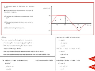 A velocity-time graph for the motion of a vehicle is
     shown.                                                                        velocity (m/s)

     •Describe the motions represented by each part of
     the velocity-time graph.


     (b) Calculate the acceleration during each part of the                                   20
        graph.
                                                                                                                     2
                                                                                                         1                           3
     (c) Calculate the displacement during each part of the
         journey.                                                                              0
                                                                                                             10                 30       40         50          60 time (s)

     (d) Calculate the length of the journey.                                                                                                      4        5

                                                                                            -20




Solution:                                                                                                    30 to 40 s: u = 20 m/s, v = 0 m/s, t = 10 s

• 0 to 10 s: constant acceleration from 0 to 20 m/s, in 10s.                                                      a = (v-u) / t

    10 to 30 s: uniform (constant) velocity of 20 m/s for 20 s.                                                     = (0 - 20) / 10

    30 to 40 s: constant deceleration from 20 m/s to 0 m/s                                                          = -2 m/s/s

    at 40 s: vehicle changes direction                                                                       40 to 50 s: u = 0 m/s, v = -20 m/s, t = 10 s

    40 to 50 s: vehicle accelerates in opposite direction, from 0 to 20 m/s, in 10 s.                             a = (v-u) / t

    50 to 60 s: vehicle decelerates (in the same direction as 40 to 50s), from 20 m/s to 0 m/s.                     = (-20 - 0) / 10

                                                                                                                    = -2 m/s/s
                                                                                                                                                                          (c) +
                                                                    10 to 30 s: acceleration = 0 m/s/s       50 to 60s: u = -20 m/s, v = 0 m/s, t = 10 s                   (d)
  (b) 0 to 10 s: u = 0 m/s, v = 20 m/s, t = 10 s

       a = (v-u) / t                                                                                              a = (v-u) / t

         = (20 - 0) / 10                                                                                            = (0 - -20) / 10                                          Part
                                                                                                                                                                               2
         = 2 m/s/s                                                                                                  = 2 m/s/s
 