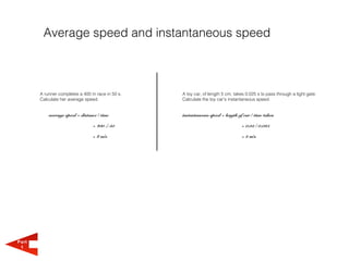 Average speed and instantaneous speed



       A runner completes a 400 m race in 50 s.   A toy car, of length 5 cm, takes 0.025 s to pass through a light gate.
       Calculate her average speed.               Calculate the toy car's instantaneous speed.


           average speed = distance / time        instantaneous speed = length of car / time taken

                                 = 400 ./ 50                                     = 0.05 / 0.025

                                 = 8 m/s                                         = 2 m/s




Part
 1
 