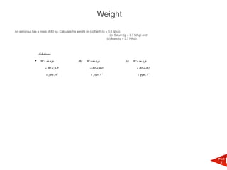 Weight
An astronaut has a mass of 80 kg. Calculate his weight on (a) Earth (g = 9.8 N/kg),
                                                                          (b) Saturn (g = 3.7 N/kg) and
                                                                        (c) Mars (g = 3.7 N/kg).




                   Solutions:

               •    W=mxg                        (b)   W=mxg                          (c)   W=mxg

                        = 80 x 9.8                        = 80 x 9.0                          = 80 x 3.7

                         = 784 N                           = 720 N                             = 296 N




                                                                                                           Part
                                                                                                            2
 