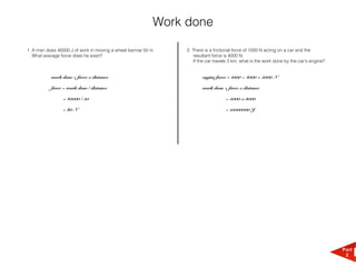 Work done

1. A man does 40000 J of work in moving a wheel barrow 50 m.    2. There is a frictional force of 1000 N acting on a car and the
   What average force does he exert?                               resultant force is 4000 N.
                                                                   If the car travels 3 km, what is the work done by the car's engine?


           work done = force x distance                                engine force = 1000 + 4000 = 5000 N

           force = work done / distance                                work done = force x distance

                = 40000 / 50                                                       = 5000 x 3000

                = 80 N                                                             = 15000000 J




                                                                                                                                         Part
                                                                                                                                          2
 