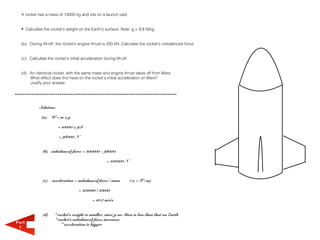 A rocket has a mass of 10000 kg and sits on a launch pad.


  • Calculate the rocket's weight on the Earth's surface. Note: g = 9.8 N/kg.


  (b) During lift-off, the rocket's engine thrust is 200 kN. Calculate the rocket's unbalanced force.


  (c) Calculate the rocket's initial acceleration during lift-off.


  (d) An identical rocket, with the same mass and engine thrust takes off from Mars.
      What effect does this have on the rocket's initial acceleration on Mars?
      Justify your answer.




            Solution:

              (a)   W=mxg

                        = 10000 x 9.8

                        = 98000 N


              (b) unbalanced force = 200000 - 98000

                                                     = 102000 N



              (c)   acceleration = unbalanced force / mass           ( a = F / m)

                                    = 102000 / 10000

                                            = 10.2 m/s/s


              (d)     * rocket's weight is smaller, since g on Mars is less than that on Earth
                      * rocket's unbalanced force increases
Part                      * acceleration is bigger
 1
 