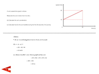 speed (m/s)



                                                                                                25
   A car's speed-time graph is shown.


   •Describe the car's motion from 0 to 30 s.


   (b) Calculate the car's acceleration.                                                        10



   (c) Calculate how far the car travelled during the first 30 seconds of its journey.
                                                                                                  0    30
                                                                                                            time (s)




               Solution:

               • the car is accelerating from 10 m/s to 30 m/s, in 30 seconds


               (b) a = (v - u) / t

                     = (25 - 10) / 30

                     = 0.5 m/s/s


               (c) distance travelled = area between graph and time axis

                                                = (10 x 30) + (0.5 x 30 x 15)

                                        = 300 + 225

                                                = 525 m


Part
 1
 