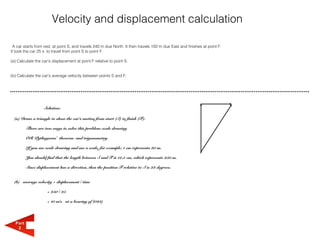 Velocity and displacement calculation

 A car starts from rest, at point S, and travels 240 m due North. It then travels 100 m due East and finishes at point F.
It took the car 25 s to travel from point S to point F.

(a) Calculate the car's displacement at point F relative to point S.


(b) Calculate the car's average velocity between points S and F.




                   Solution:

  (a) Draw a triangle to show the car's motion from start (S) to finish (F).

         There are two ways to solve this problem: scale drawing

         OR Pythagoras' theorem and trigonometry.

         If you use scale drawing and use a scale, for example, 1 cm represents 20 m.

         You should find that the length between S and F is 12.5 cm, which represents 250 m.

         Since displacement has a direction, then the position F relative to S is 23 degrees.


  (b) average velocity = displacement / time

                     = 250 / 25

                     = 10 m/s at a bearing of (023)




  Part
   2
 