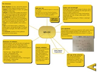 The Universe:
 The Universe:
Solar System: Our Sun, with all the planets,
 Solar System: Our Sun, with all the planets,
moons and other objects orbiting around it.              Light year (ly):                                     Colour and wavelength:
                                                                                                               Colour and wavelength:
 moons and other objects orbiting around it.              Light year (ly):                                    White light is made up of aarange of colours, which
A galaxy contains billions of stars. Our galaxy          The distance, travelled by light (in aavacuum),
                                                          The distance, travelled by light (in vacuum),        White light is made up of range of colours, which
 A galaxy contains billions of stars. Our galaxy                                                              can be separated by splitting the white light with aa
is called the Milky Way.                                 in one year.
                                                          in one year.                                         can be separated by splitting the white light with
 is called the Milky Way.                                (e.g. Earth is 4.3 ly from Proxima Centauri,         prism (to obtain aaspectrum).
A planet is aalarge ball of matter that orbits aa
 A planet is large ball of matter that orbits             (e.g. Earth is 4.3 ly from Proxima Centauri,         prism (to obtain spectrum).
star. Planets do not give off light themselves,          100,000 ly from the edge of our galaxy and
                                                          100,000 ly from the edge of our galaxy and          Colours of the spectrum (in order of decreasing
                                                                                                               Colours of the spectrum (in order of decreasing
 star. Planets do not give off light themselves,         2.6 million ly from Andromeda (M31).                 wavelength are: red, orange, yellow green, blue,
but they do reflect light from its central star.
 but they do reflect light from its central star.         2.6 million ly from Andromeda (M31).                 wavelength are: red, orange, yellow green, blue,
An exoplanet is aaplanet orbiting around                                                                      indigo and violet.
                                                                                                               indigo and violet.
 An exoplanet is planet orbiting around                                                                       Red light has aawavelength of 700nm; violet light - -
another star. For life to exist on an exoplanet,
 another star. For life to exist on an exoplanet,                                      Light year              Red light has wavelength of 700nm; violet light
the planet should have an atmosphere, liquid
                                                                                        Light year            400 nm.
                                                                                                               400 nm.
 the planet should have an atmosphere, liquid                                          calculation
                                                                                        calculation
water, and ititis neither too hot or too cold.
 water, and is neither too hot or too cold.
A moon is aanatural satellite, which orbits aa
 A moon is natural satellite, which orbits
planet.
 planet.
A star is aahot dense object, undergoing
 A star is hot dense object, undergoing
nuclear fusion, and giving off light. ItItcontains
 nuclear fusion, and giving off light. contains
around 90% hydrogen, 9% helium and other
 around 90% hydrogen, 9% helium and other                                                                  Line spectrum:
                                                                                                            Line spectrum:
elements.
 elements.                                                                                                 This consists of aacontinuous spectrum with certain colours
                                                                                                            This consists of continuous spectrum with certain colours
The Universe consists of many galaxies
 The Universe consists of many galaxies                                                                    missing which appear as black in the spectrum. Line
                                                                                                            missing which appear as black in the spectrum. Line
separated by empty space.                                                SPACE                             spectra analysis allows the elements present in aastar to
 separated by empty space.                                                                                  spectra analysis allows the elements present in star to
                                                                                                           be identified.
                                                                                                            be identified.
                                                                                                           Here is an example.
                                                                                                            Here is an example.



 Detectors of radiation:
  Detectors of radiation:
 Celestial objects, such as the stars and galaxies,
  Celestial objects, such as the stars and galaxies,
 give out energy over the whole range of the
  give out energy over the whole range of the
 electromagnetic spectrum. Different types of
  electromagnetic spectrum. Different types of
 telescopes are required to detect different types of
  telescopes are required to detect different types of
                                                         Cosmic radiation:
                                                          Cosmic radiation:
 e-m radiation.                                          The Earth is bombarded
                                                          The Earth is bombarded
  e-m radiation.
                                                         with sub-atomic
                                                          with sub-atomic                     Click: Space
 * *Gamma rays - -Geiger Muller tube                     particles called cosmic
                                                          particles called cosmic             Exploration
     Gamma rays Geiger Muller tube
 * *X-rays - -photographic film                          rays. Other types of
                                                          rays. Other types of
     X-rays photographic film
 * *Ultraviolet - -florescent paint                      particles bombard the
                                                          particles bombard the                                      The age of the universe:
     Ultraviolet florescent paint                                                                                     The age of the universe:
 * *Visible light - -photographic film                   Earth: electrons,
                                                          Earth: electrons,                                          This can be estimated by
     Visible light photographic film                                                                                  This can be estimated by
 * *Infrared - -blackened thermometer / /thermogram      protons, helium nuclei,
                                                          protons, helium nuclei,                                    measuring the average
     Infrared blackened thermometer thermogram                                                                        measuring the average
 * *Microwaves - -diode probe                            antimatter and nuclei of
                                                          antimatter and nuclei of                                   temperature of space. From
     Microwaves diode probe                                                                                           temperature of space. From
 * *TV and Radio - -aerial.                              heavy elements.
                                                          heavy elements.                                            this measurement, the age of
     TV and Radio aerial.                                                                                             this measurement, the age of
                                                                                                                     the Universe is 13.8 billion
                                                                                                                      the Universe is 13.8 billion
                                                                                                                     years.
                                                                                                                      years.

                                                                                                                                                               Menu
                                                                                                                                                               Menu
 