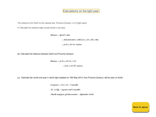 Calculations on the light year.



The distance from Earth to the nearest star, Proxima Centauri, is 4.3 light years

• Calculate the distance light would travel in one year.


                                      distance = speed x time

                                                    = 300,000,000 x (365.25 x 24 x 60 x 60)

                                                    = 9.45 x 10^15 metres



(b) Calculate the distance between Earth and Proxima Centauri.


                                      distance = 9.45 x 10^15 x 4.3

                                                    = 4.07 x 10^16 metres.




(c) Estimate the month and year in which light radiated on 15th May 2014, from Proxima Centauri, will be seen on Earth.


                                      0.3 years = 0.3 x 12 = 4 months

                                      So, 4.3 ly = 4 years and 4 months.

                                      Month and year of observation - September 2018.




                                                                                                                          Back to space
                                                                                                                          Back to space
 