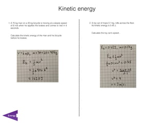 Kinetic energy

1. A 70 kg man on a 20 kg bicycle is moving at a steady speed   2. A toy car of mass 0.1 kg, rolls across the floor.
   of 6 m/s when he applies the brakes and comes to rest in 4      Its kinetic energy is 0.45 J.
   seconds.

                                                                  Calculate the toy car's speed..
  Calculate the kinetic energy of the man and his bicycle
  before he brakes.




Energy
 