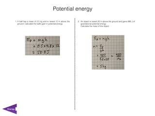 Potential energy

         1. A ball has a mass of 0.5 kg and is raised 12 m above the   2. An object is raised 20 m above the ground and gains 980 J of
            ground. Calculate the ball's gain in potential energy.        gravitational potential energy.
                                                                          Calculate the mass of the object.




Energy
 