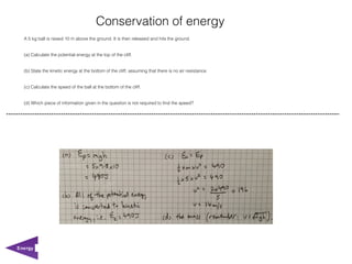 Conservation of energy
  A 5 kg ball is raised 10 m above the ground. It is then released and hits the ground.


  (a) Calculate the potential energy at the top of the cliff.


  (b) State the kinetic energy at the bottom of the cliff, assuming that there is no air resistance.


  (c) Calculate the speed of the ball at the bottom of the cliff.


  (d) Which piece of information given in the question is not required to find the speed?




Energy
 
