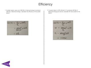 Efficiency
1. A power station uses up to 300 MJ of chemical energy to produce      2. A power station is 35% efficient. If it produces 400 MJ of
   180 MJ of electrical energy. Calculate the efficiency of the power     electrical energy per second, calculate the input power to the
   station.                                                               station.




Energy
 