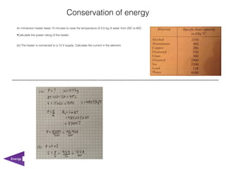 Conservation of energy
   An immersion heater takes 15 minutes to raise the temperature of 0.5 kg of water from 20C to 60C.

   •Calculate the power rating of the heater.


   (b) The heater is connected to a 12 V supply. Calculate the current in the element.




Energy
 