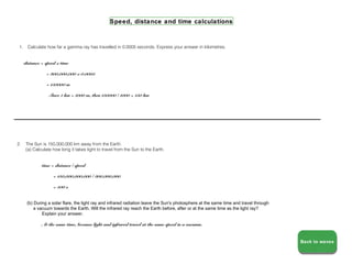 Speed, distance and time calculations



 1.    Calculate how far a gamma ray has travelled in 0.0005 seconds. Express your answer in kilometres.


      distance = speed x time

                 = 300,000,000 x 0.0005

                 = 150000 m

                  Since 1 km = 1000 m, then 150000 / 1000 = 150 km




2.    The Sun is 150,000,000 km away from the Earth.
      (a) Calculate how long it takes light to travel from the Sun to the Earth.


               time = distance / speed

                     = 150,000,000,000 / 300,000,000

                     = 500 s


       (b) During a solar flare, the light ray and infrared radiation leave the Sun's photosphere at the same time and travel through
           a vacuum towards the Earth. Will the infrared ray reach the Earth before, after or at the same time as the light ray?
               Explain your answer.

               At the same time, because light and infrared travel at the same speed in a vacuum.


                                                                                                                                        Back to waves
                                                                                                                                        Back to waves
 