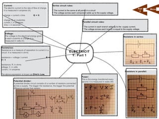 Current:                                                Series circuit rules:
  The electric current is the rate of flow of charge.                                                                                                  Part       M enu
  It is measured in amperes (A).                          * The current is the same at all points in a circuit                                          2
                                                          * The voltage across each component adds up to the supply voltage.
  charge = current x time            Q = It

  charge, Q, in coulombs
  current, I, in amperes                                                                  Parallel circuit rules:
  time, t, in seconds.
                                                                                          * The current in each branch adds up to the supply current.
                                                                                          * The voltage across each branch is equal to the supply voltage.

    Voltage:
    The voltage is the electrical energy given                                                                                         Resistors in series:
    to each coulomb of charge. It is
    measured in volts (V).


Resistance:
Resistance is a measure of opposition to current in a
circuit. It is measured in ohms.                                            ELECTRICIT
                                                                             Y: Part 1
resistance = voltage / current                      R =
V / I

resistance, R, in ohms
voltage, V, in volts
current, I in amperes
                                                                                                                                         Resistors in parallel:
The above expression is known as Ohm's Law.
                                                                                         Power:
                                                                                         This is the energy transferred every
             Potential divider:                                                          second. It is measured in watts (W).
             A potential divider circuit consists of a number of resistors connected
             across a supply. The bigger the resistance, the bigger the potential
             difference across that resistor.
 