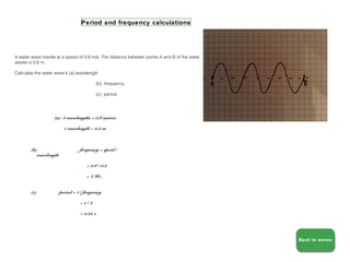 Period and frequency calculations




A water wave travels at a speed of 0.8 m/s. The distance between points A and B of the water
waves is 0.6 m.

Calculate the water wave's (a) wavelength

                                           (b) frequency

                                           (c) period.




                   (a) 3 wavelengths = 0.6 metres

                          1 wavelength = 0.2 m



        (b)                       frequency = speed /
           wavelength

                                      = 0.8 / 0.2

                                      = 4 Hz


        (c)             period = 1 / frequency

                                  =1/4

                                  = 0.25 s




                                                                                               Back to waves
                                                                                               Back to waves
 