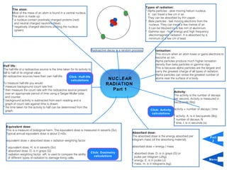 Types of radiation:
       The atom:                                                                                                       * Alpha particles - slow moving helium nucleus.
       Most of the mass of an atom is found in a central nucleus.                                                        It can travel a few cm in air.
       The atom is made up:                                                                                              They can be absorbed by thin paper.
       * a nucleus contain positively charged protons (red)                                                            * Beta particles - fast moving electrons from the
         and neutral charged neutrons (blue)                                                                              nucleus. They can travel a few metres of air.
       * negatively charged electrons orbiting the nucleus                                                                It can be blocked by a few mm of aluminium
         (green)                                                                                                       * Gamma rays - high energy and high frequency
                                                                                                                          electromagnetic radiation. It is absorbed by a
                                                                                                                          minimum of a few cm of lead.



                                                                              Radioactive decay is a random process.          Ionisation:
                                                                                                                              This occurs when an atom loses or gains electrons to
                                                                                                                              become an ion.
                                                                                                                              Alpha particles produce much higher ionisation
Half life:                                                                                                                    density than beta particles or gamma rays.
                                                                                                                              This is because alpha particles are the largest and
The half-life of a radioactive source is the time taken for its activity to
fall to half of its original value.                                                                                           carry the greatest charge of all types of radiation.
All radioactive sources have their own half-life.                                                                             Alpha particles can ionise the greatest number of
                                                       Click: Half-life                                                       atoms near the surface of a body.
                                                        calculations                     NUCLEAR
To measure half-life you would:                                                         RADIATION
* measure background count rate first
* then measure the count rate with the radioactive source present                         Part 1                                             Activity:
  over an appropriate period of time using a Geiger-Muller tube
                                                                                                                                             The activity is the number of decays
  and counter.
                                                                                                                                             per second. Activity is measured in
* background activity is subtracted from each reading and a
                                                                                                                                             becquerels (Bq).
  graph of count rate against time is drawn.
* the time taken for the activity to half can be determined from the
                                                                                                                          Click: Activity    activity = number of decays / time
  graph.
                                                                                                                           calculations
                                                                                                                                             * activity, A, is in becquerels (Bq)
                                                                                                                                             * number of decays, N
                                                                                                                                             * time, t, is in seconds (s).
  Equivalent dose:
  This is a measure of biological harm. The equivalent dose is measured in sieverts (Sv).
  Typical annual equivalent dose is about 2 mSv.                                                            Absorbed dose:
                                                                                                            The absorbed dose is the energy absorbed per                   Part
  equivalent dose = absorbed dose x radiation weighting factor                                              kilogram mass (of the absorbing material).                      2

  * equivalent dose, H, is in sieverts (Sv)                                                                 absorbed dose = energy / mass
  * absorbed dose, D, is in grays (G)
                                                                          Click: Dosimetry                  * absorbed dose, D, is in grays (G) or
  * radiation weighting factor, wR, is used to compare the ability
                                                                            calculations                      joules per kilogram (J/kg)
    of different types of radiation to damage living cells.
                                                                                                            * energy, E, is in joules (J)                                  Menu
                                                                                                            * mass, m, is in kilograms (kg).
 
