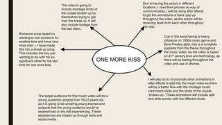 ONE MORE KISS
Romance song based on
wanting to see someone for
another time and have ‘one
more kiss’ – I have made
this into a break up song.
This includes the boy just
wanting to be with his ex-
significant other for the last
time for one more kiss.
The video is going to
include montage shots of
the couple broken up by
themselves trying to get
over the break up. It will
also include footage from
the last video.
Due to having the actors in different
locations, I used their phones as way of
communicating. I will be using after effects
to get the animations of texts ‘pop up’
throughout the video, as the actors will be
receiving texts from each other throughout
the vide.
Due to the song having a heavy
influence on 1950s music genre and
Elvis Presley style, this is a complete
opposite from the theme throughout
the music video. As the video is based
on 21st century love and technology, as
there will be texting throughout the
video and use of phones.
I will also try to incorporate other animations in
after effects to add into the music video so there
will be a better flow with the montage music
instrument shots and the shots of the couple
‘broken-up’. These animations will include split
and slide screen with the different shots.
The target audience for this music video will be a
young audience ranging from 16-23 years old,
as it is going to be covering young themes and
subjects that the young audience would’ve
experienced or are still experiencing. These
experiences are breaks up through texts and
social media.
 
