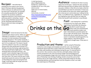 Audience: I’d dedicate this idea to young
                                                    1 small ripe banana

Recipes:
                                                    about 140g blackberries,
                     I was planning on              blueberries, raspberries or                     adults from 20-30 years. I believe this idea would go
showing just one recipe on the card so              strawberries (or use a mix), plus               with them because they are always active, they have a
that it’s the basic idea but the good part          extra to serve                                  new job or children in their life so to make a drink for
of this is that you can add any fruit or veg        apple juice or mineral water,                   yourself before you leave for work then it means you
you want and it would work. An example              optional                                        can be healthy at the same time. What’s good about
of a smoothie would be the ‘breakfast               runny honey , to serve’                         this is that you can control what your making into the
smoothie’ this would be suitable for                http://www.bbcgoodfood.com/                     drink, it can different fruits, vegetables etc. Instead of
vegetarians because it only contains fruit          recipes/3117/breakfast-                         just making the same old food, you can make the
and honey which is refreshing. I would              smoothie                                        drinks that would fit with someone’s crazy lifestyle.
also be using milkshakes because they
can be refreshing especially banana                                                                           Font: I was hoping that I could find a
flavours which are classic amongst the                                                                        strong font for my recipe cards. Whilst
young adults.


                                                    Drinks on the Go
                                                                                                              researching I found either the Helvetica
                                                                                                              font or Script which is quite fancy and
                                                                                                              makes the letters look more old fashioned,
                                                                                                              this kind of work would be modern and
Image: I think the theme for this idea                                                                        bold. I think Helvetica would be better for
                                                                                                              this as it get’s the words across. Times New
would be quite vibrant and fun. When you see a                                                                Roman was also an option because it was
milkshake or smoothie in a shop on or a picture                                                               easier to read which would be good for my
you want it to look amazing so that people                                                                    target audience. They will be able to
automatically want it. This is what I would do, I                                                             understand it straight away if they were in
would get the brightest or vibrant smoothie and                                                               a rush.
put it on my recipe card. This means it would
catch the audience’s eye, this is an advantage                Production and theme: I will be using the Photoshop
because then they would want to know if it’s                  method to create designs and templates around the card, I was thinking of
healthy and tasty. By having a ugly boring drink              making the layout quite blue so that it looks very summery. Even though you
then they would look straight past it. The images             can make cold smoothies and milkshakes during the year, it’s only the best in
would be both on the back and front , you                     the summer. Also summery colours like blue and bright yellows really bring
wouldn’t need a detailed image of the product                 out the excitement in the cards. By having a bright coloured background it
because there shouldn’t be any fault in making                means the photography images look more vibrant and colourful. Whilst doing
your own drink. The colours and the way it looks              this on Photoshop I was thinking of adding a border around the card so that
would look exactly the same as the image as long              the focus was on the image and text. I will be using mixed media for this idea,
as they follow the recipe. By having the final                by drawing sketches and scanning them into the computer so that I can make
image, it will help make the recipe card more                 the create layout on Photoshop.
vibrant and exciting.
 