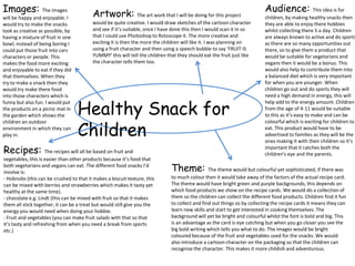 Images: The images                                                                                                       Audience: This idea is for
will be happy and enjoyable. I           Artwork: The art work that I will be doing for this project                     children, by making healthy snacks then
would try to make the snacks             would be quite creative. I would draw sketches of the cartoon character         they are able to enjoy there hobbies
look as creative as possible, by         and see if it’s suitable, once I have done this then I would scan it in so      whilst collecting there 5 a day. Children
having a mixture of fruit in one         that I could use Photoshop to Rotoscope it. The more creative and               are always known to active and do sports
bowl, instead of being boring I          exciting it is then the more the children will like it. I was planning on       as there are so many opportunities out
could put those fruit into cars          using a fruit character and then using a speech bubble to say ‘FRUIT IS         there, so to give them a product that
characters or people. This               YUMMY’ this will tell the children that they should eat the fruit just like     would be suitable for vegetarians and
makes the food more exciting             the character tells them too.                                                   vegans then it would be a bonus. This
and enjoyable to eat if they did                                                                                         would also help to contribute them into
that themselves. When they                                                                                               a balanced diet which is very important
try to make a snack then they                                                                                            for when you are younger. When
would try make there food                                                                                                children go out and do sports they will
into those characters which is                                                                                           need a high demand in energy, this will


                                   Healthy Snack for
funny but also fun. I would put                                                                                          help add to the energy amount. Children
the products on a picnic mat in                                                                                          from the age of 4-11 would be suitable
the garden which shows the                                                                                               to this as it’s easy to make and can be


                                   Children
children an outdoor                                                                                                      colourful which is exciting for children to
environment in which they can                                                                                            eat. This product would have to be
play in.                                                                                                                 advertised to families as they will be the
                                                                                                                         ones making it with their children so it’s
Recipes:            The recipes will all be based on fruit and
                                                                                                                         important that it catches both the
                                                                                                                         children's eye and the parents.
vegetables, this is easier than other products because it’s food that
both vegetarians and vegans can eat. The different food snacks I’d
involve is:                                                                   Theme: The theme would but colourful yet sophisticated, if there was
- Hobnobs (this can be crushed to that it makes a biscuit texture, this       to much colour then it would take away of the factors of the actual recipe card.
can be mixed with berries and strawberries which makes it tasty yet           The theme would have bright green and purple backgrounds, this depends on
healthy at the same time).                                                    which food products we show on the recipe cards. We would do a collection of
- chocolate e.g. Lindt (this can be mixed with fruit so that it makes         them so the children can collect the different food products. Children find it fun
them all stick together, it can be a treat but would still give you the       to collect and find out things so by collecting the recipe cards it means they can
energy you would need when doing your hobbie.                                 learn new skills and start to get interested in cooking themselves. The
- Fruit and vegetables (you can make fruit salads with that so that           background will yet be bright and colourful whilst the font is bold and big. This
it’s tasty and refreshing from when you need a break from sports              is an advantage as the card is eye catching but when you go closer you see the
etc.)                                                                         big bold writing which tells you what to do. The images would be bright
                                                                              coloured because of the fruit and vegetables used for the snacks. We would
                                                                              also introduce a cartoon character on the packaging so that the children can
                                                                              recognise the character. This makes it more childish and adventurous.
 